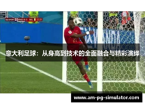 意大利足球:从身高到技术的全面融合与精彩演绎 意大利足球:从身高到技术的全面融合与精彩演绎