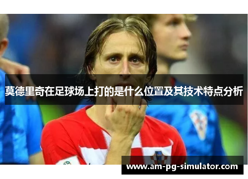 莫德里奇在足球场上打的是什么位置及其技术特点分析 莫德里奇在足球场上打的是什么位置及其技术特点分析