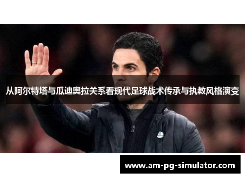 从阿尔特塔与瓜迪奥拉关系看现代足球战术传承与执教风格演变 从阿尔特塔与瓜迪奥拉关系看现代足球战术传承与执教风格演变