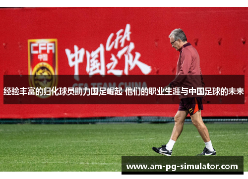 经验丰富的归化球员助力国足崛起 他们的职业生涯与中国足球的未来 经验丰富的归化球员助力国足崛起 他们的职业生涯与中国足球的未来