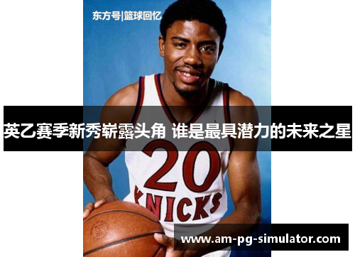 英乙赛季新秀崭露头角 谁是最具潜力的未来之星 英乙赛季新秀崭露头角 谁是最具潜力的未来之星