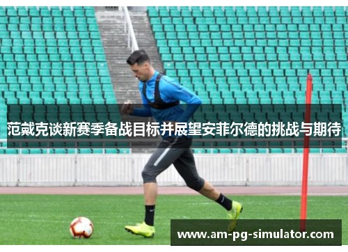 范戴克谈新赛季备战目标并展望安菲尔德的挑战与期待 范戴克谈新赛季备战目标并展望安菲尔德的挑战与期待