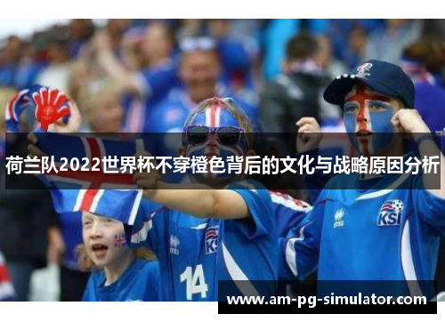 荷兰队2022世界杯不穿橙色背后的文化与战略原因分析 荷兰队2022世界杯不穿橙色背后的文化与战略原因分析