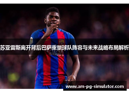 苏亚雷斯离开背后巴萨重塑球队阵容与未来战略布局解析 苏亚雷斯离开背后巴萨重塑球队阵容与未来战略布局解析