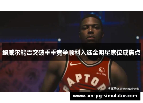 鲍威尔能否突破重重竞争顺利入选全明星席位成焦点 鲍威尔能否突破重重竞争顺利入选全明星席位成焦点