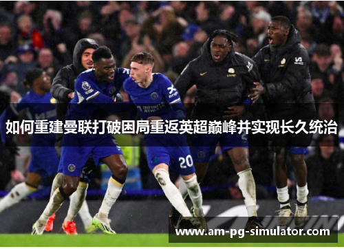 如何重建曼联打破困局重返英超巅峰并实现长久统治 如何重建曼联打破困局重返英超巅峰并实现长久统治