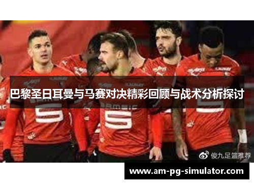 巴黎圣日耳曼与马赛对决精彩回顾与战术分析探讨 巴黎圣日耳曼与马赛对决精彩回顾与战术分析探讨