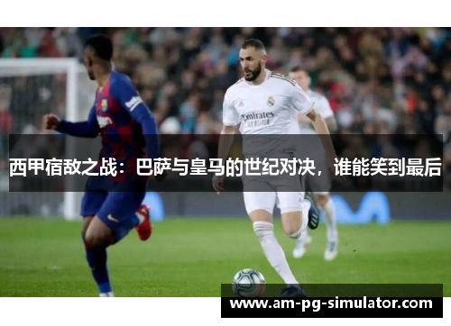 西甲宿敌之战：巴萨与皇马的世纪对决，谁能笑到最后