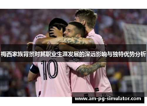 梅西家族背景对其职业生涯发展的深远影响与独特优势分析