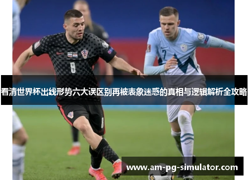 看清世界杯出线形势六大误区别再被表象迷惑的真相与逻辑解析全攻略