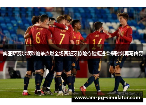 奥亚萨瓦尔读秒绝杀点燃全场西班牙惊险夺胜挺进荣耀时刻再写传奇